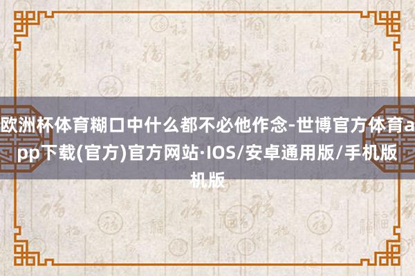 欧洲杯体育糊口中什么都不必他作念-世博官方体育app下载(官方)官方网站·IOS/安卓通用版/手机版