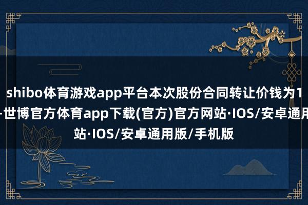 shibo体育游戏app平台本次股份合同转让价钱为12.28元/股-世博官方体育app下载(官方)官方网站·IOS/安卓通用版/手机版