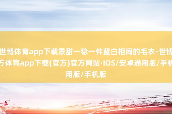 世博体育app下载景甜一稔一件蓝白相间的毛衣-世博官方体育app下载(官方)官方网站·IOS/安卓通用版/手机版