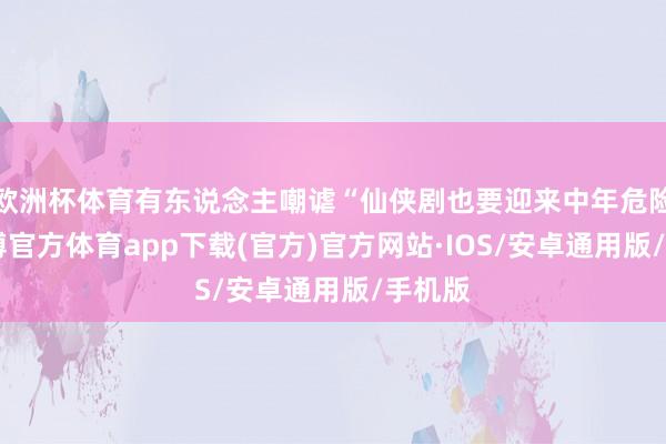 欧洲杯体育有东说念主嘲谑“仙侠剧也要迎来中年危险”-世博官方体育app下载(官方)官方网站·IOS/安卓通用版/手机版