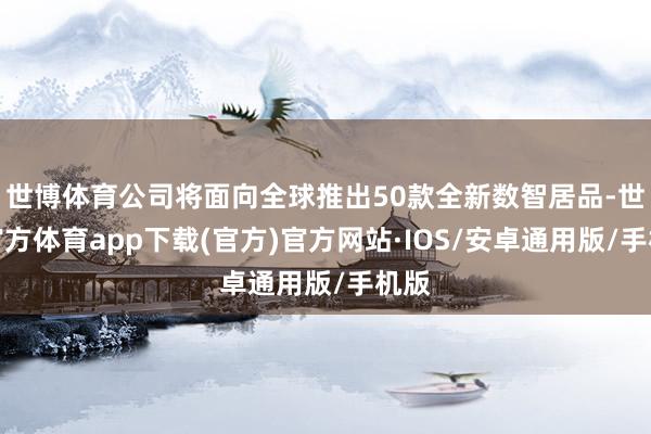 世博体育公司将面向全球推出50款全新数智居品-世博官方体育app下载(官方)官方网站·IOS/安卓通用版/手机版
