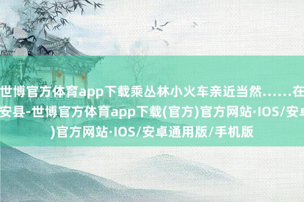 世博官方体育app下载乘丛林小火车亲近当然……在江西省宜春市靖安县-世博官方体育app下载(官方)官方网站·IOS/安卓通用版/手机版