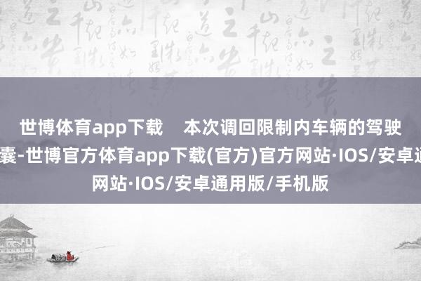 世博体育app下载    本次调回限制内车辆的驾驶员正面安全气囊-世博官方体育app下载(官方)官方网站·IOS/安卓通用版/手机版