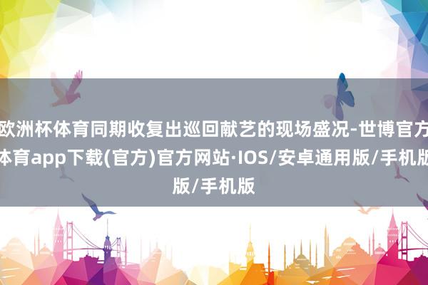 欧洲杯体育同期收复出巡回献艺的现场盛况-世博官方体育app下载(官方)官方网站·IOS/安卓通用版/手机版