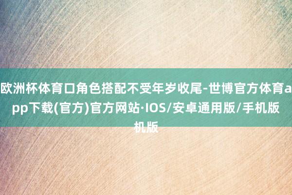 欧洲杯体育口角色搭配不受年岁收尾-世博官方体育app下载(官方)官方网站·IOS/安卓通用版/手机版