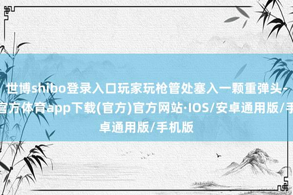 世博shibo登录入口玩家玩枪管处塞入一颗重弹头-世博官方体育app下载(官方)官方网站·IOS/安卓通用版/手机版