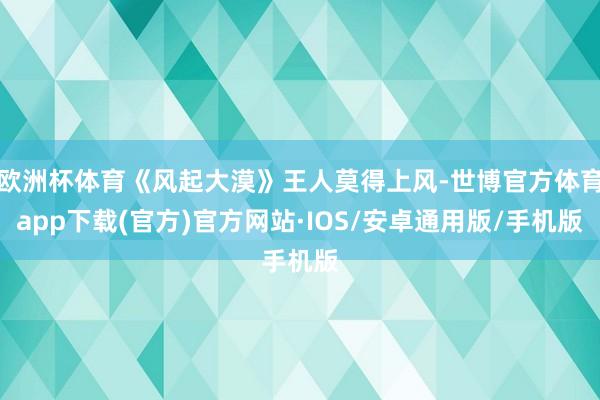 欧洲杯体育《风起大漠》王人莫得上风-世博官方体育app下载(官方)官方网站·IOS/安卓通用版/手机版