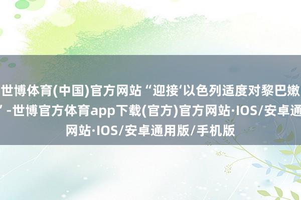 世博体育(中国)官方网站“迎接‘以色列适度对黎巴嫩扰乱’的音问”-世博官方体育app下载(官方)官方网站·IOS/安卓通用版/手机版
