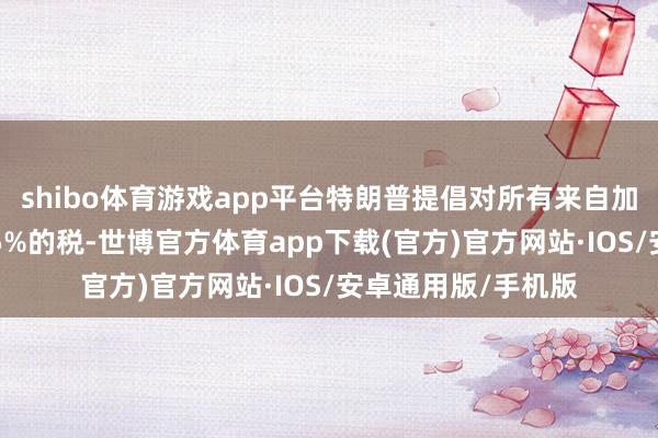 shibo体育游戏app平台特朗普提倡对所有来自加拿大的家具征收25%的税-世博官方体育app下载(官方)官方网站·IOS/安卓通用版/手机版