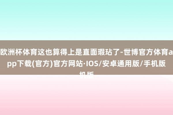 欧洲杯体育这也算得上是直面瑕玷了-世博官方体育app下载(官方)官方网站·IOS/安卓通用版/手机版