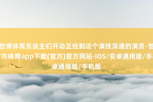世博体育东谈主们开动正经到这个演技深通的演员-世博官方体育app下载(官方)官方网站·IOS/安卓通用版/手机版