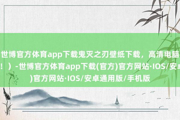 世博官方体育app下载鬼灭之刃壁纸下载，高清电脑壁纸下载（福利！）-世博官方体育app下载(官方)官方网站·IOS/安卓通用版/手机版