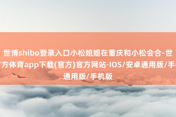 世博shibo登录入口小松姐姐在重庆和小松会合-世博官方体育app下载(官方)官方网站·IOS/安卓通用版/手机版