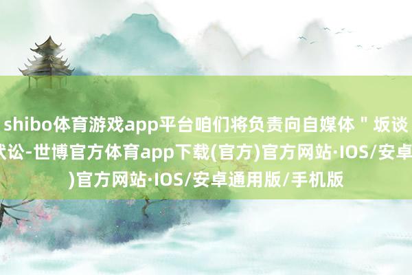 shibo体育游戏app平台咱们将负责向自媒体＂坂谈 kaka ＂发告状讼-世博官方体育app下载(官方)官方网站·IOS/安卓通用版/手机版