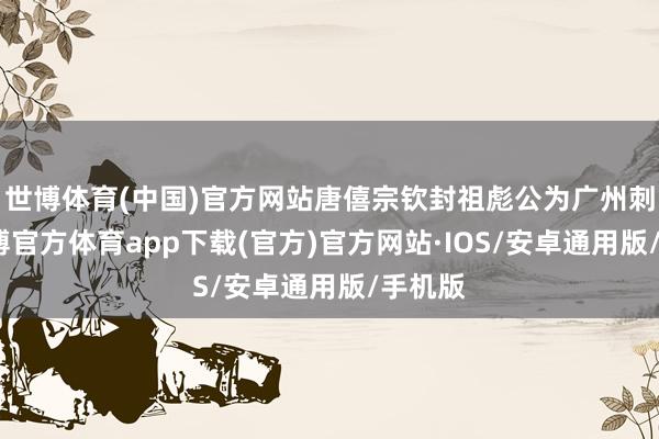 世博体育(中国)官方网站唐僖宗钦封祖彪公为广州刺史-世博官方体育app下载(官方)官方网站·IOS/安卓通用版/手机版