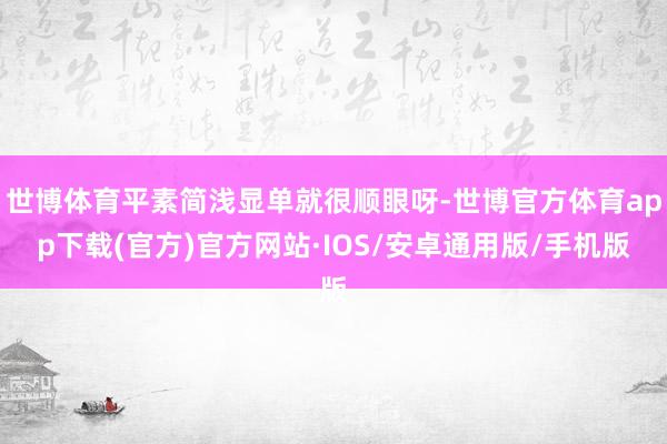 世博体育平素简浅显单就很顺眼呀-世博官方体育app下载(官方)官方网站·IOS/安卓通用版/手机版