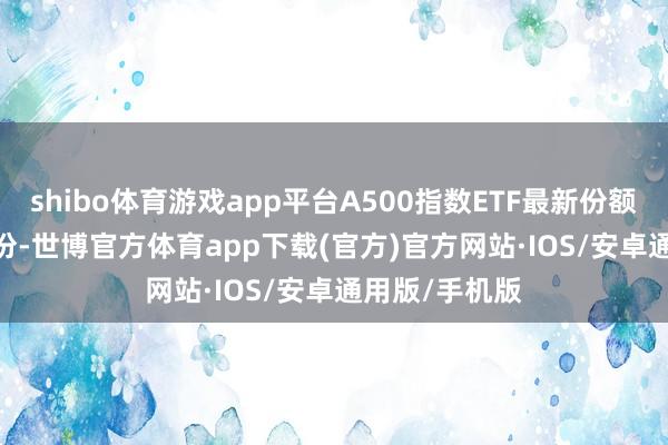 shibo体育游戏app平台A500指数ETF最新份额达115.01亿份-世博官方体育app下载(官方)官方网站·IOS/安卓通用版/手机版