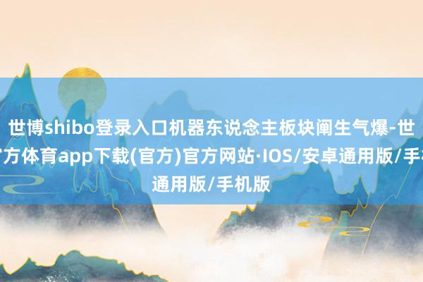 世博shibo登录入口机器东说念主板块阐生气爆-世博官方体育app下载(官方)官方网站·IOS/安卓通用版/手机版