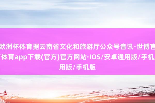 欧洲杯体育据云南省文化和旅游厅公众号音讯-世博官方体育app下载(官方)官方网站·IOS/安卓通用版/手机版
