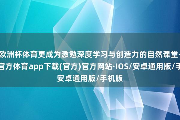 欧洲杯体育更成为激勉深度学习与创造力的自然课堂-世博官方体育app下载(官方)官方网站·IOS/安卓通用版/手机版