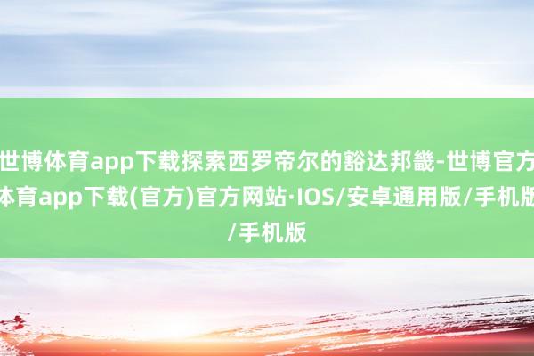 世博体育app下载探索西罗帝尔的豁达邦畿-世博官方体育app下载(官方)官方网站·IOS/安卓通用版/手机版