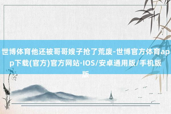 世博体育他还被哥哥嫂子抢了荒废-世博官方体育app下载(官方)官方网站·IOS/安卓通用版/手机版