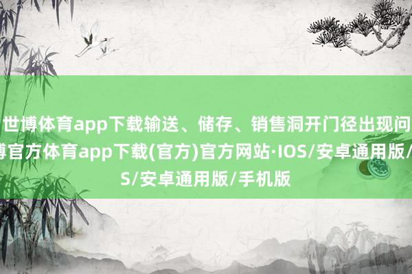 世博体育app下载输送、储存、销售洞开门径出现问题-世博官方体育app下载(官方)官方网站·IOS/安卓通用版/手机版