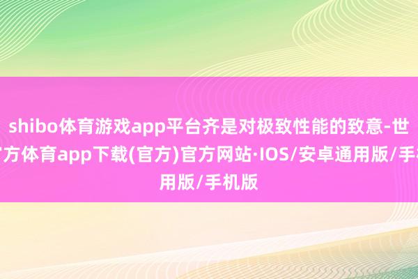 shibo体育游戏app平台齐是对极致性能的致意-世博官方体育app下载(官方)官方网站·IOS/安卓通用版/手机版