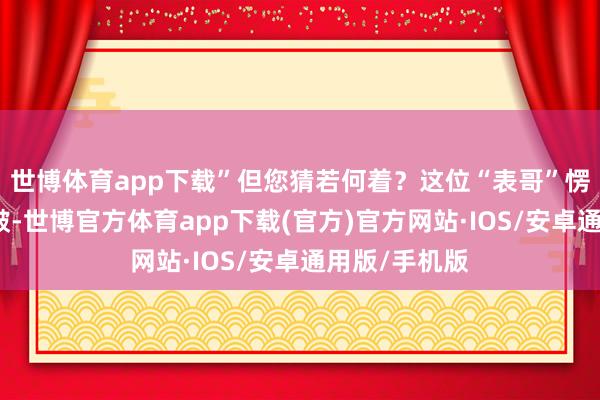 世博体育app下载”但您猜若何着？这位“表哥”愣是凭独处褶皱-世博官方体育app下载(官方)官方网站·IOS/安卓通用版/手机版