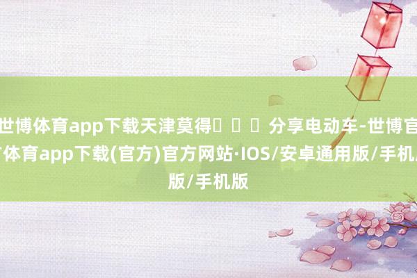 世博体育app下载天津莫得‍↔️分享电动车-世博官方体育app下载(官方)官方网站·IOS/安卓通用版/手机版