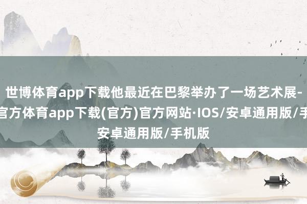 世博体育app下载他最近在巴黎举办了一场艺术展-世博官方体育app下载(官方)官方网站·IOS/安卓通用版/手机版