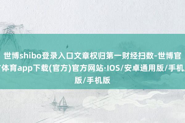 世博shibo登录入口文章权归第一财经扫数-世博官方体育app下载(官方)官方网站·IOS/安卓通用版/手机版
