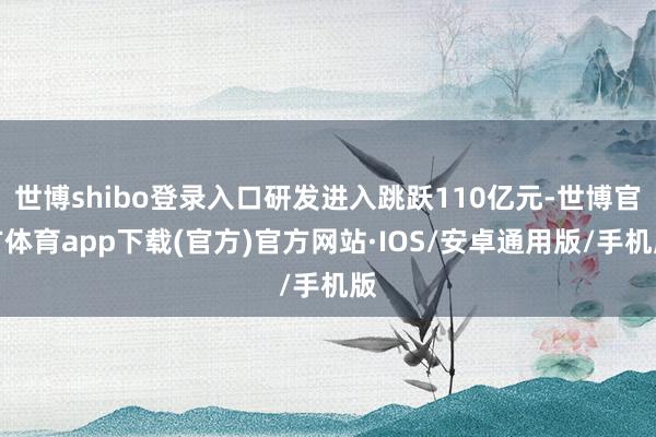 世博shibo登录入口研发进入跳跃110亿元-世博官方体育app下载(官方)官方网站·IOS/安卓通用版/手机版