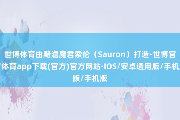 世博体育由黯澹魔君索伦（Sauron）打造-世博官方体育app下载(官方)官方网站·IOS/安卓通用版/手机版