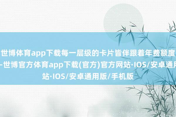 世博体育app下载每一层级的卡片皆伴跟着年费额度的逐级攀升-世博官方体育app下载(官方)官方网站·IOS/安卓通用版/手机版