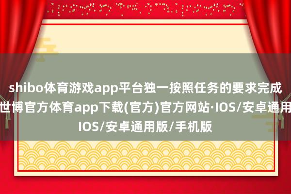 shibo体育游戏app平台独一按照任务的要求完成立能收成-世博官方体育app下载(官方)官方网站·IOS/安卓通用版/手机版