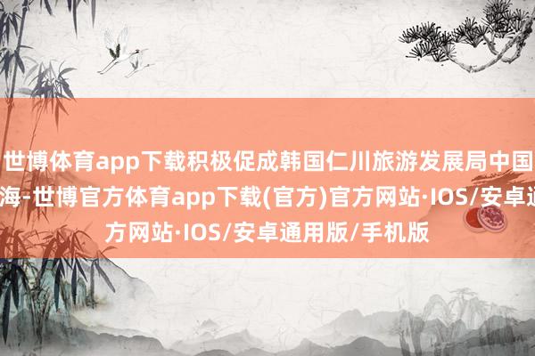 世博体育app下载积极促成韩国仁川旅游发展局中国服务处落地威海-世博官方体育app下载(官方)官方网站·IOS/安卓通用版/手机版