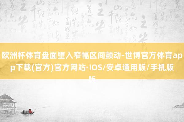 欧洲杯体育盘面堕入窄幅区间颤动-世博官方体育app下载(官方)官方网站·IOS/安卓通用版/手机版