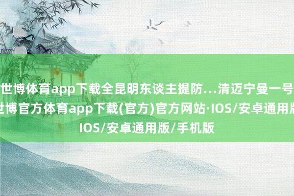 世博体育app下载全昆明东谈主提防…清迈宁曼一号来了！-世博官方体育app下载(官方)官方网站·IOS/安卓通用版/手机版