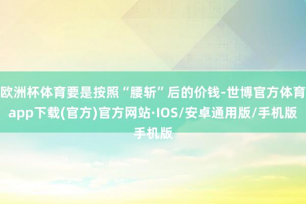 欧洲杯体育要是按照“腰斩”后的价钱-世博官方体育app下载(官方)官方网站·IOS/安卓通用版/手机版
