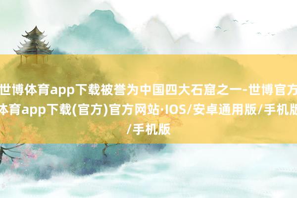 世博体育app下载被誉为中国四大石窟之一-世博官方体育app下载(官方)官方网站·IOS/安卓通用版/手机版