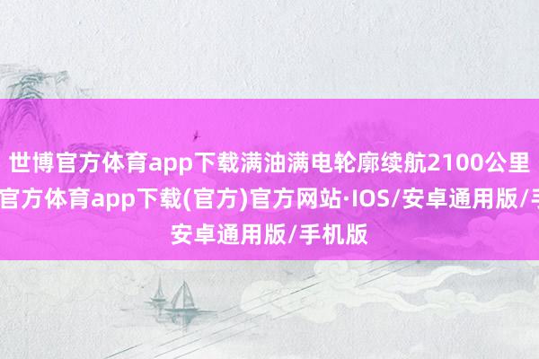 世博官方体育app下载满油满电轮廓续航2100公里-世博官方体育app下载(官方)官方网站·IOS/安卓通用版/手机版