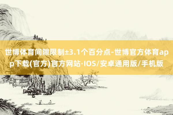 世博体育间隙限制±3.1个百分点-世博官方体育app下载(官方)官方网站·IOS/安卓通用版/手机版