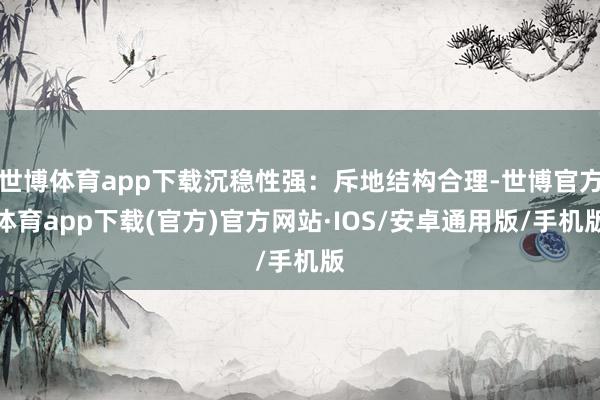 世博体育app下载沉稳性强：斥地结构合理-世博官方体育app下载(官方)官方网站·IOS/安卓通用版/手机版
