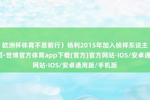 欧洲杯体育不息前行）杨利2015年加入祯祥东谈主寿云南分公司-世博官方体育app下载(官方)官方网站·IOS/安卓通用版/手机版