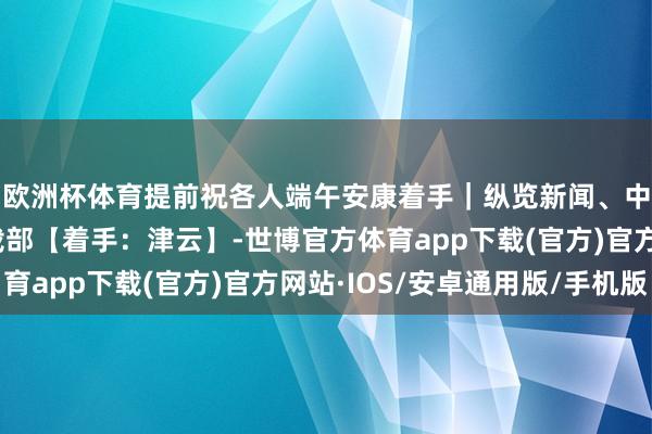 欧洲杯体育提前祝各人端午安康着手｜纵览新闻、中国政府网、交通运载部【着手：津云】-世博官方体育app下载(官方)官方网站·IOS/安卓通用版/手机版