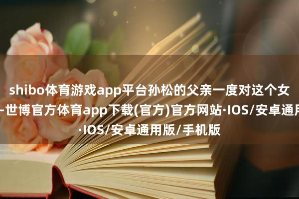 shibo体育游戏app平台孙松的父亲一度对这个女儿相等头疼-世博官方体育app下载(官方)官方网站·IOS/安卓通用版/手机版