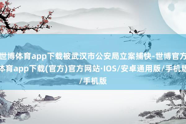 世博体育app下载被武汉市公安局立案捕快-世博官方体育app下载(官方)官方网站·IOS/安卓通用版/手机版