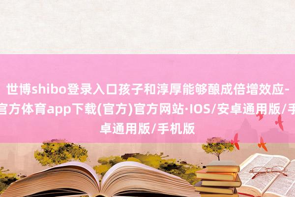 世博shibo登录入口孩子和淳厚能够酿成倍增效应-世博官方体育app下载(官方)官方网站·IOS/安卓通用版/手机版