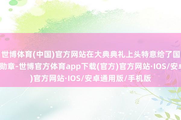 世博体育(中国)官方网站在大典典礼上头特意给了国王清廷最尊贵的勋章-世博官方体育app下载(官方)官方网站·IOS/安卓通用版/手机版